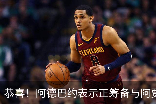 恭喜！阿德巴约表示正筹备与阿贾的婚礼 两人关系得到老丈人认可